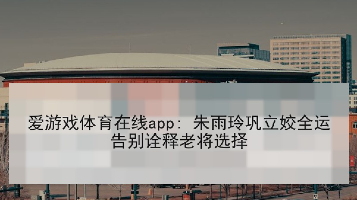 爱游戏体育在线app: 朱雨玲巩立姣全运告别诠释老将选择