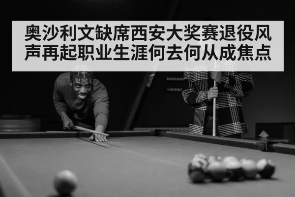 奥沙利文缺席西安大奖赛退役风声再起职业生涯何去何从成焦点