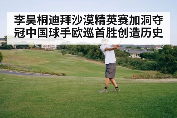 李昊桐迪拜沙漠精英赛加洞夺冠中国球手欧巡首胜创造历史